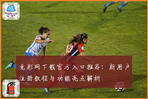 竞彩网下载官方入口推荐：新用户注册教程与功能亮点解析