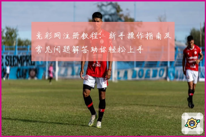 竞彩网注册教程：新手操作指南及常见问题解答助你轻松上手