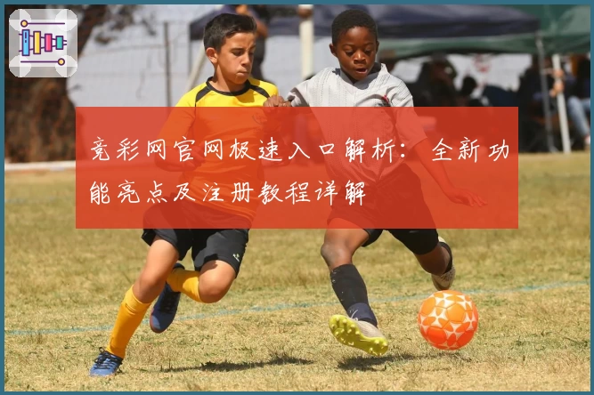 竞彩网官网极速入口解析：全新功能亮点及注册教程详解