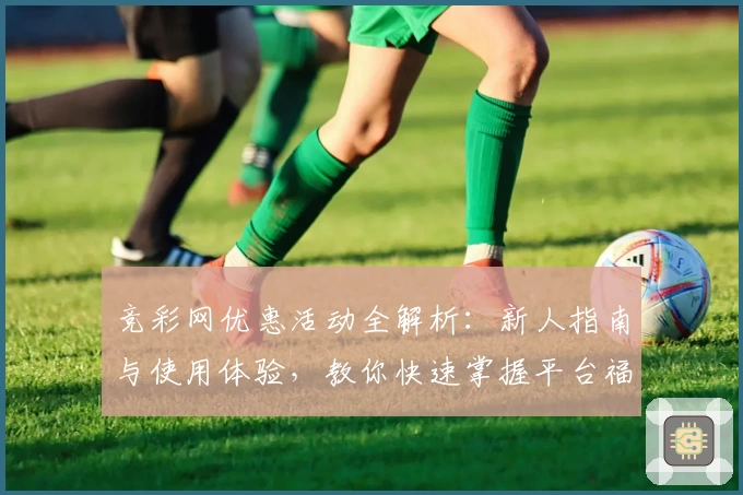 竞彩网优惠活动全解析：新人指南与使用体验，教你快速掌握平台福利新动向