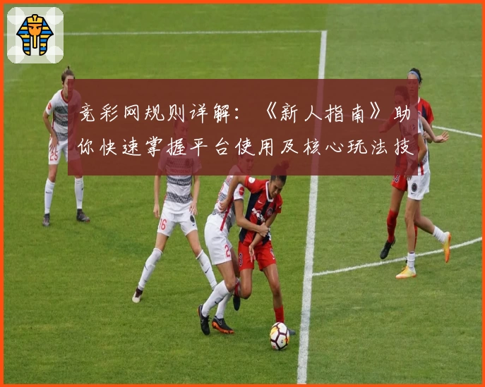 竞彩网规则详解：《新人指南》助你快速掌握平台使用及核心玩法技巧