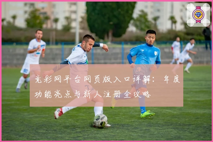 竞彩网平台网页版入口详解：年度功能亮点与新人注册全攻略