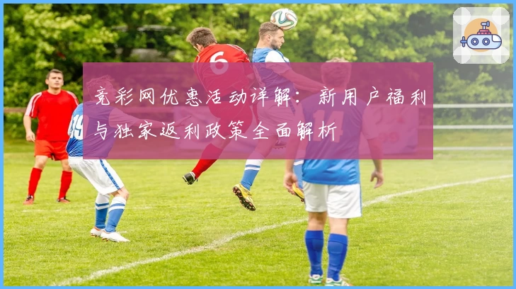 竞彩网优惠活动详解：新用户福利与独家返利政策全面解析