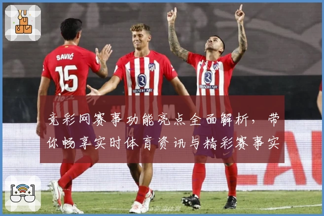 竞彩网赛事功能亮点全面解析，带你畅享实时体育资讯与精彩赛事实况