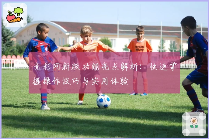 竞彩网新版功能亮点解析:快速掌握操作技巧与实用体验