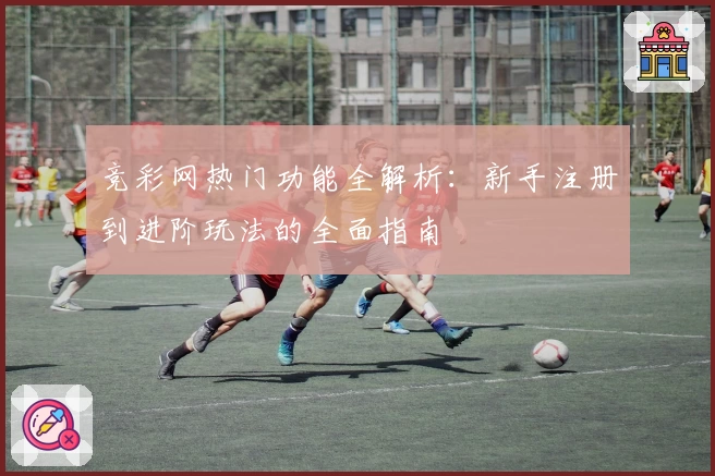 竞彩网热门功能全解析：新手注册到进阶玩法的全面指南