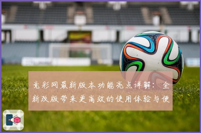 竞彩网最新版本功能亮点详解：全新改版带来更高效的使用体验与便捷服务
