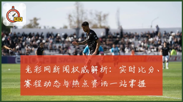 竞彩网新闻权威解析:实时比分、赛程动态与热点资讯一站掌握