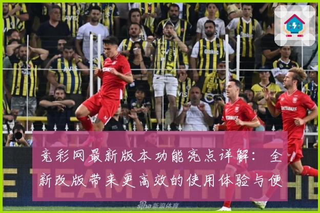 竞彩网最新版本功能亮点详解：全新改版带来更高效的使用体验与便捷服务