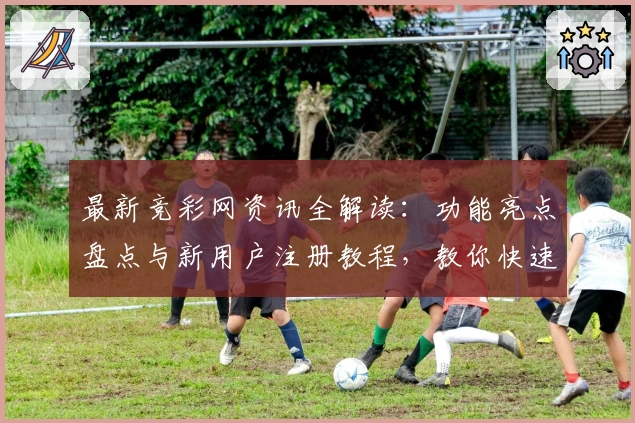 最新竞彩网资讯全解读：功能亮点盘点与新用户注册教程，教你快速掌握使用技巧