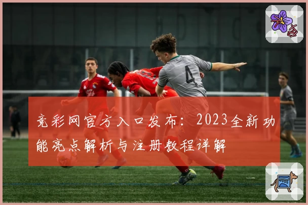 竞彩网官方入口发布：2023全新功能亮点解析与注册教程详解