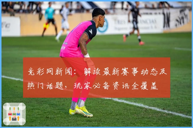 竞彩网新闻:解读最新赛事动态及热门话题,玩家必备资讯全覆盖