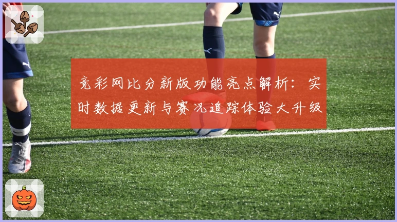 竞彩网比分新版功能亮点解析：实时数据更新与赛况追踪体验大升级